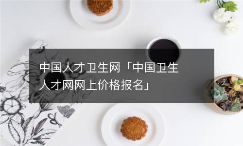 中國人才衛生網「中國衛生人才網網上價格報名」