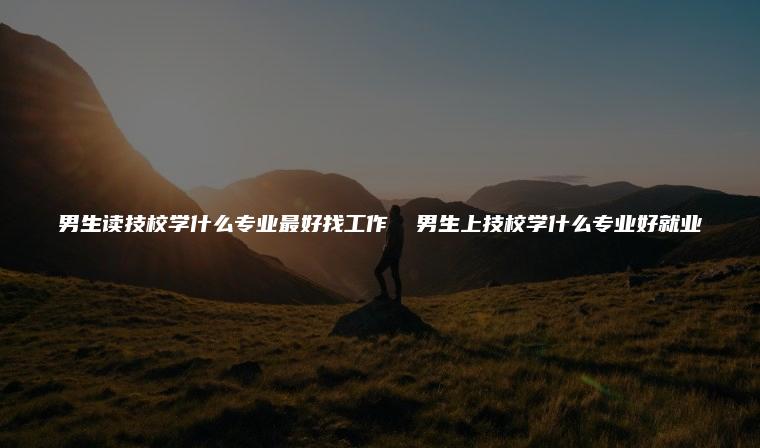 男生讀技校學什么專業(yè)最好找工作 男生上技校學什么專業(yè)好就業(yè)