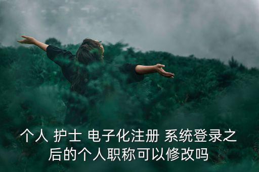 個人 護(hù)士 電子化注冊 系統(tǒng)登錄之后的個人職稱可以修改嗎