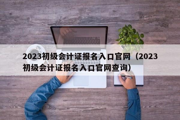 2023初級會計報名入口官網_2022初級會計官網報名入口_2021初級會計官網報名